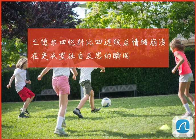 兰德尔回忆科比四连败后情绪崩溃在更衣室独自反思的瞬间