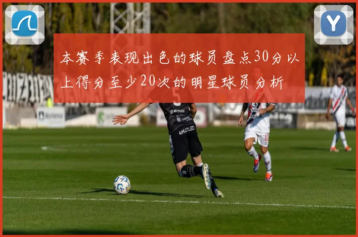 本赛季表现出色的球员盘点30分以上得分至少20次的明星球员分析