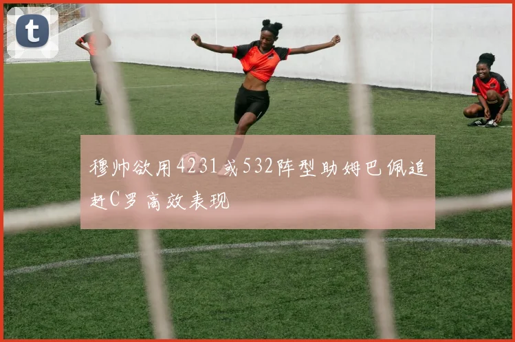 穆帅欲用4231或532阵型助姆巴佩追赶C罗高效表现