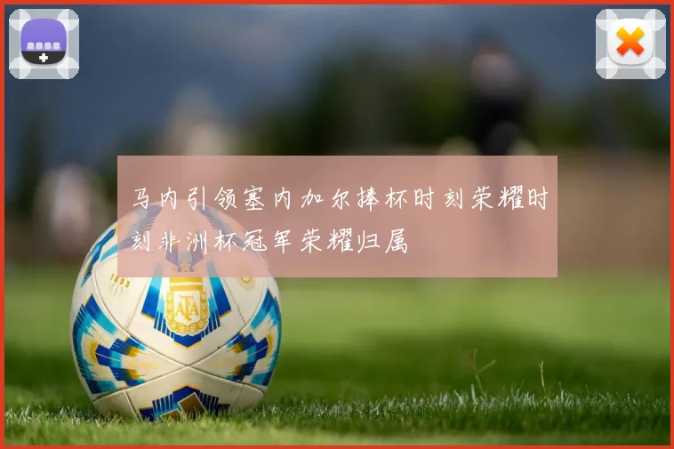 马内引领塞内加尔捧杯时刻荣耀时刻非洲杯冠军荣耀归属
