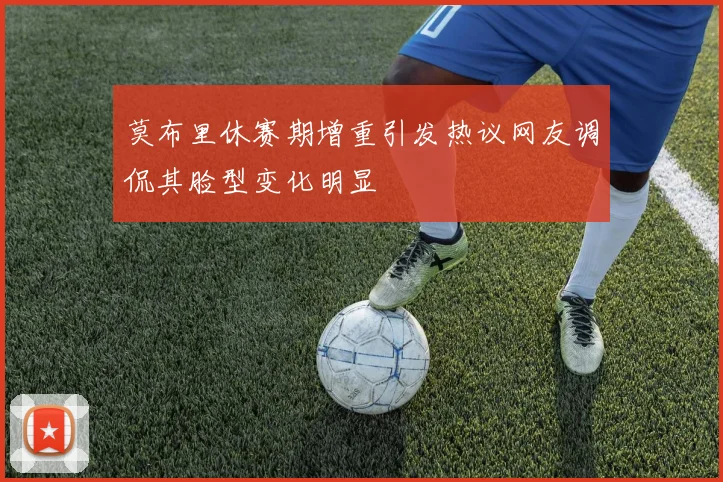 莫布里休赛期增重引发热议网友调侃其脸型变化明显