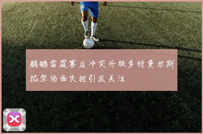 鹈鹕雷霆赛后冲突升级多特费尔斯掐架场面失控引发关注