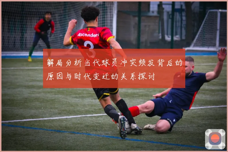 解局分析当代球员冲突频发背后的原因与时代变迁的关系探讨