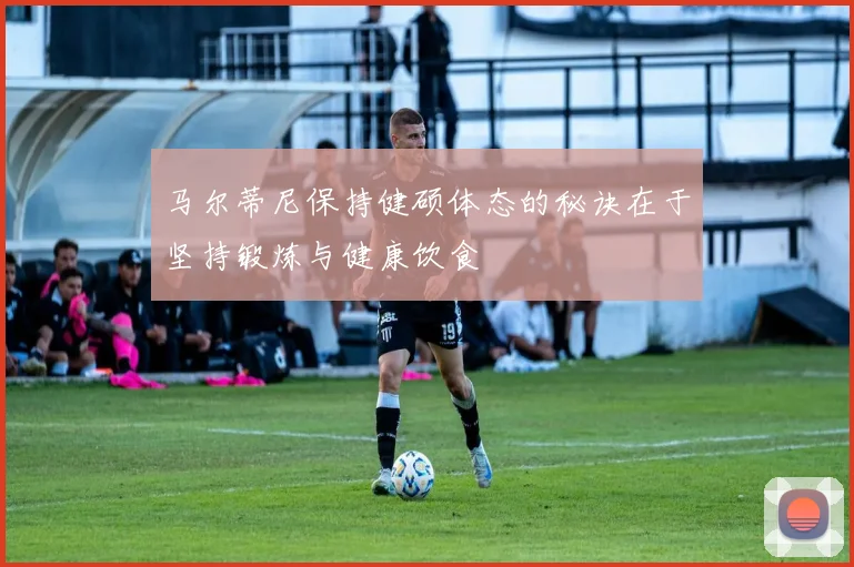 马尔蒂尼保持健硕体态的秘诀在于坚持锻炼与健康饮食