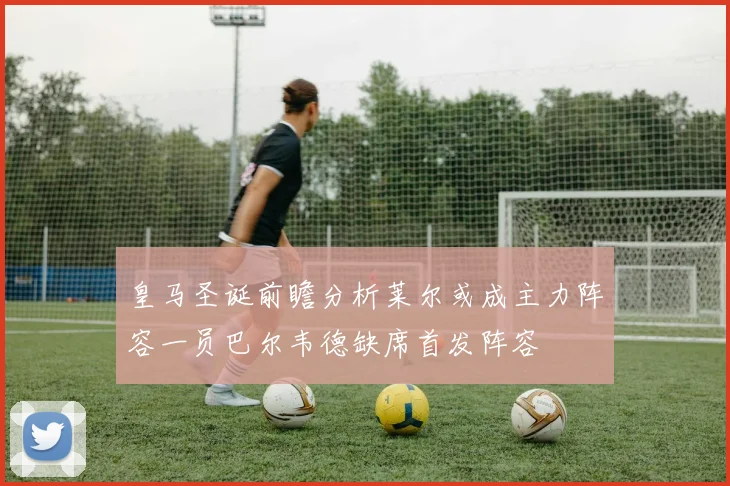 皇马圣诞前瞻分析莱尔或成主力阵容一员巴尔韦德缺席首发阵容