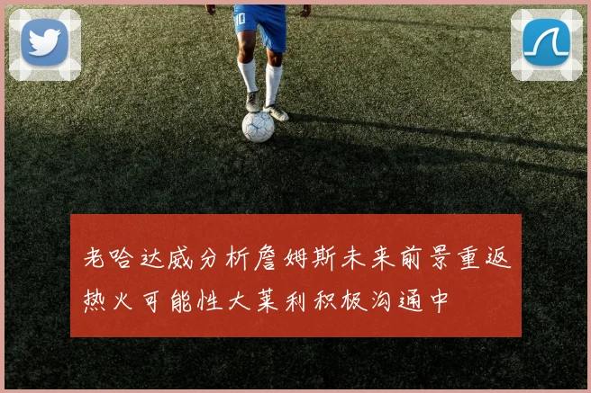 老哈达威分析詹姆斯未来前景重返热火可能性大莱利积极沟通中