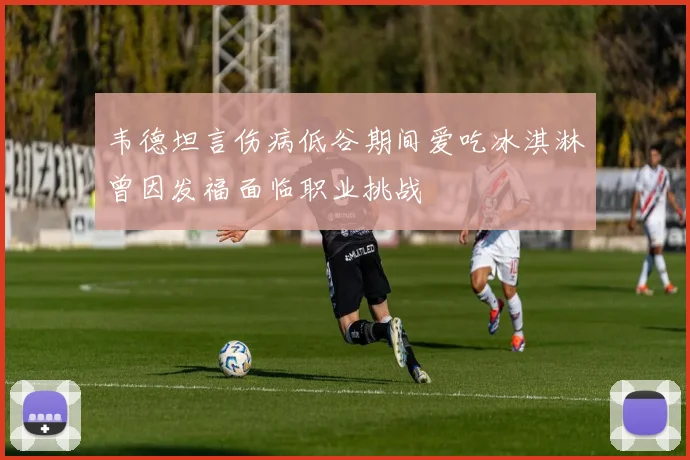 韦德坦言伤病低谷期间爱吃冰淇淋曾因发福面临职业挑战