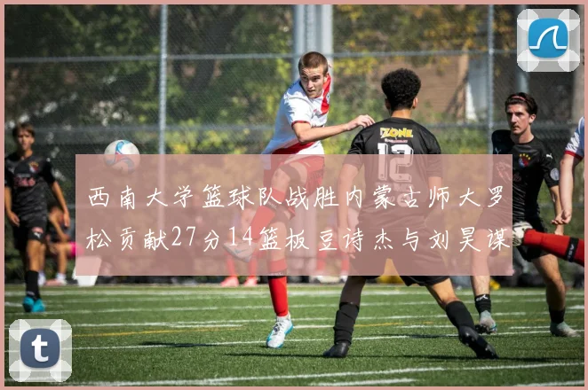 西南大学篮球队战胜内蒙古师大罗松贡献27分14篮板豆诗杰与刘昊谋表现出色